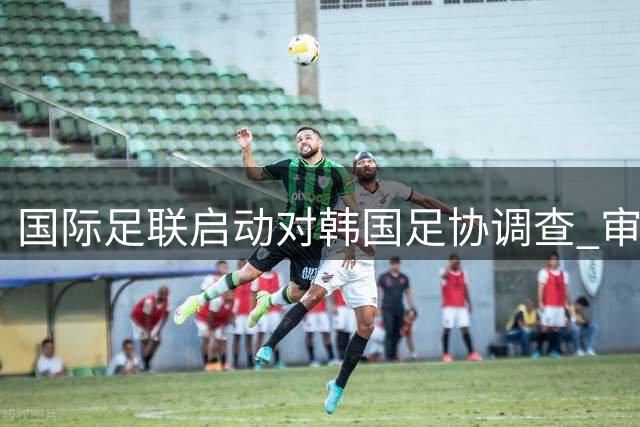 国际足联启动对韩国足协调查 审查政府干预问题