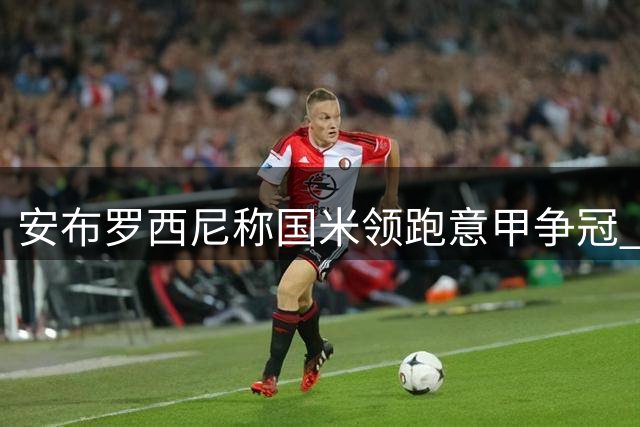安布罗西尼称国米领跑意甲争冠 对那不勒斯状态存疑